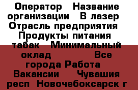 Оператор › Название организации ­ В-лазер › Отрасль предприятия ­ Продукты питания, табак › Минимальный оклад ­ 17 000 - Все города Работа » Вакансии   . Чувашия респ.,Новочебоксарск г.